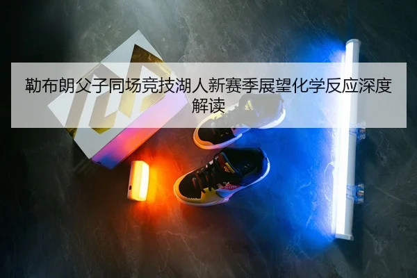 勒布朗父子同场竞技湖人新赛季展望化学反应深度解读
