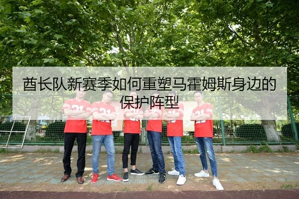 酋长队新赛季如何重塑马霍姆斯身边的保护阵型