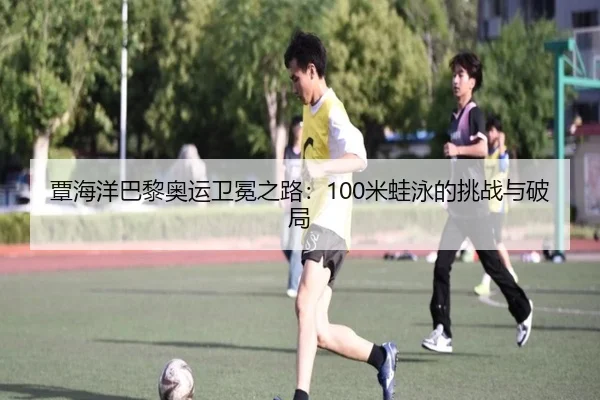 覃海洋巴黎奥运卫冕之路：100米蛙泳的挑战与破局