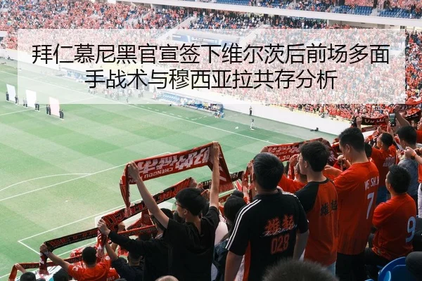 拜仁慕尼黑官宣签下维尔茨后前场多面手战术与穆西亚拉共存分析